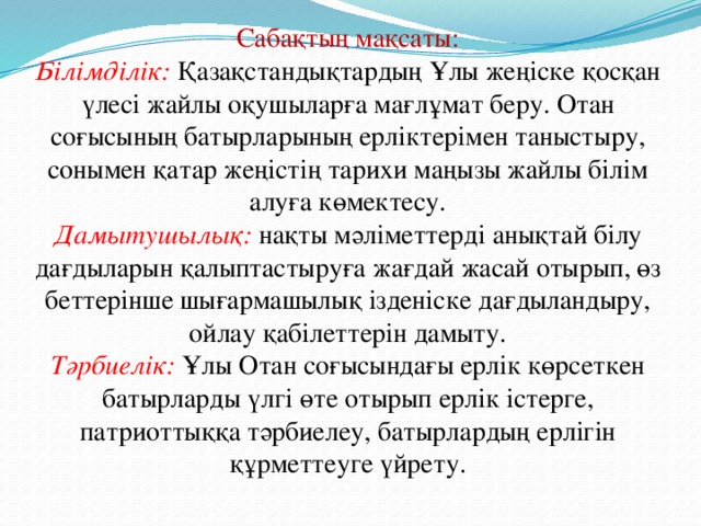 Сабақтың мақсаты: Білімділік:  Қазақстандықтардың Ұлы жеңіске қосқан үлесі жайлы оқушыларға мағлұмат беру. Отан соғысының батырларының ерліктерімен таныстыру, сонымен қатар жеңістің тарихи маңызы жайлы білім алуға көмектесу. Дамытушылық:  нақты мәліметтерді анықтай білу дағдыларын қалыптастыруға жағдай жасай отырып, өз беттерінше шығармашылық ізденіске дағдыландыру, ойлау қабілеттерін дамыту. Тәрбиелік:  Ұлы Отан соғысындағы ерлік көрсеткен батырларды үлгі өте отырып ерлік істерге, патриоттыққа тәрбиелеу, батырлардың ерлігін құрметтеуге үйрету.