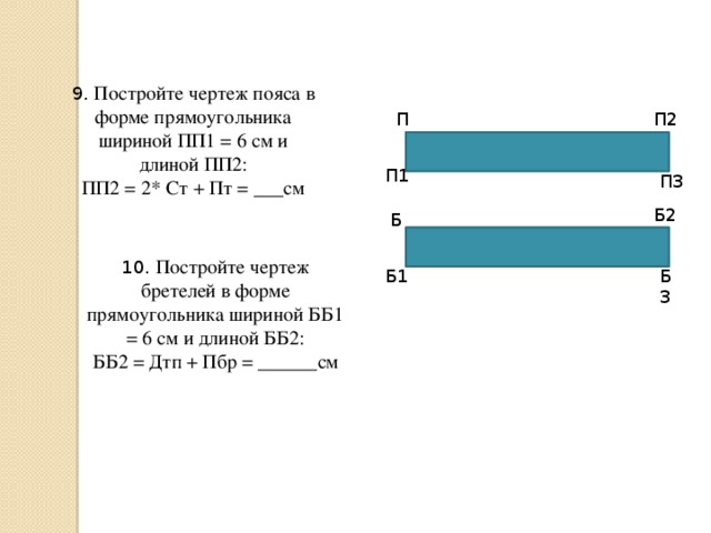 9. Постройте чертеж пояса в форме прямоугольника шириной ПП1 = 6 см и длиной ПП2: ПП2 = 2* Ст + Пт = ___см П П2 П1 П3 Б2 Б 10. Постройте чертеж бретелей в форме прямоугольника шириной ББ1 = 6 см и длиной ББ2: ББ2 = Дтп + Пбр = ______см Б1 Б3