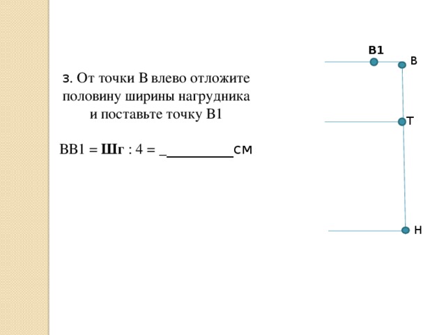 В1 В 3 . От точки В влево отложите половину ширины нагрудника и поставьте точку В1 ВВ1 = Шг : 4 = _ _________см Т Н