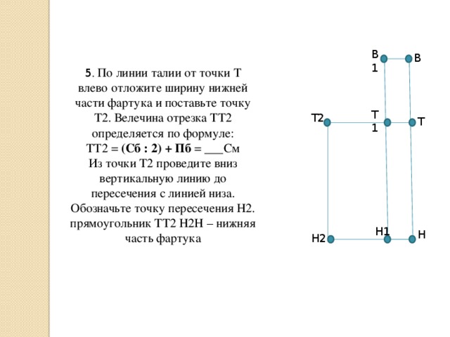 В1 В 5 . По линии талии от точки Т влево отложите ширину нижней части фартука и поставьте точку Т2. Велечина отрезка ТТ2 определяется по формуле: ТТ2 = (Сб : 2) + Пб = ___См Из точки Т2 проведите вниз вертикальную линию до пересечения с линией низа. Обозначьте точку пересечения Н2. прямоугольник ТТ2 Н2Н – нижняя часть фартука Т1 Т2 Т Н1 Н Н2