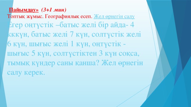 « Пайымдау»  (3+1 мин)  Топтық жұмыс. Географиялық есеп. Жел өрнегін салу  Егер оңтүстік –батыс желі бір айда- 4 кккүн, батыс желі 7 күн, солтүстік желі 6 күн, шығыс желі 1 күн, оңтүстік - шығыс 5 күн, солтүстіктен 3 күн соқса, тымық күндер саны қанша? Жел өрнегін салу керек.