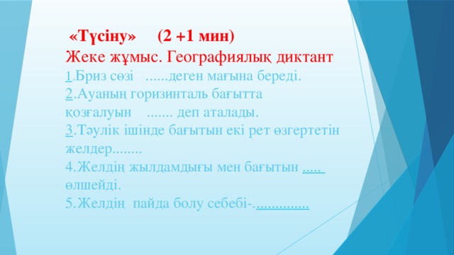 «Түсіну» (2 +1 мин)  Жеке жұмыс. Географиялық диктант  1 . Бриз сөзі ......деген мағына береді.  2 .Ауаның горизинталь бағытта қозғалуын ....... деп аталады.  3 .Тәулік ішінде бағытын екі рет өзгертетін желдер........  4.Желдің жылдамдығы мен бағытын ..... өлшейді.  5.Желдің пайда болу себебі-. ..............