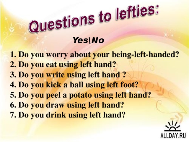 Yes\No 1. Do you worry about your being-left-handed? 2. Do you eat using left hand? 3. Do you write using left hand ? 4. Do you kick a ball using left foot? 5. Do you peel a potato using left hand? 6. Do you draw using left hand? 7. Do you drink using left hand?