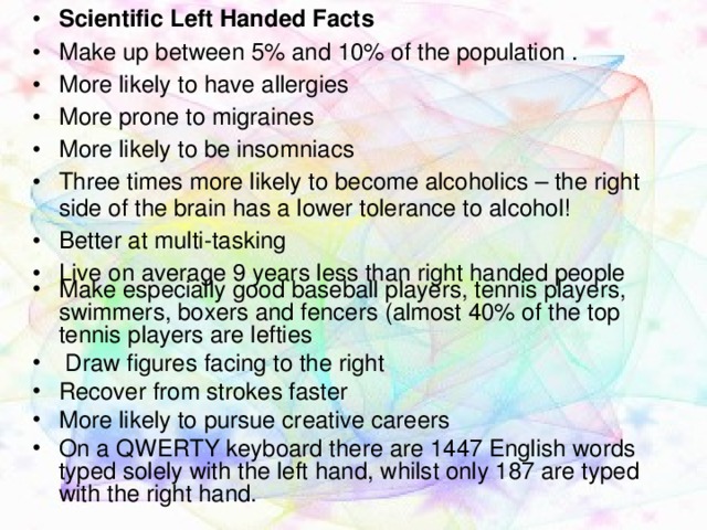 Scientific Left Handed Facts Make up between 5% and 10% of the population . More likely to have allergies More prone to migraines More likely to be insomniacs Three times more likely to become alcoholics – the right side of the brain has a lower tolerance to alcohol! Better at multi-tasking Live on average 9 years less than right handed people Make especially good baseball players, tennis players, swimmers, boxers and fencers (almost 40% of the top tennis players are lefties  Draw figures facing to the right Recover from strokes faster More likely to pursue creative careers On a QWERTY keyboard there are 1447 English words typed solely with the left hand, whilst only 187 are typed with the right hand.