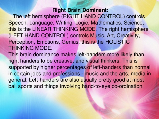 Right Brain Dominant:  The left hemisphere (RIGHT HAND CONTROL) controls Speech, Language, Writing, Logic, Mathematics, Science, this is the LINEAR THINKING MODE. The right hemisphere (LEFT HAND CONTROL) controls Music, Art, Creativity, Perception, Emotions, Genius, this is the HOLISTIC THINKING MODE. This brain dominance makes left-handers more likely than right handers to be creative, and visual thinkers. This is supported by higher percentages of left-handers than normal in certain jobs and professions - music and the arts, media in general. Left-handers are also usually pretty good at most ball sports and things involving hand-to-eye co-ordination.