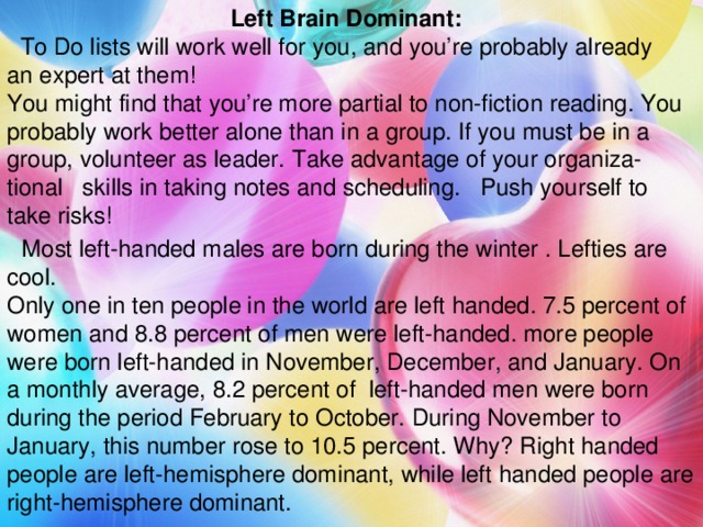 Left Brain Dominant:  To Do lists will work well for you, and you’re probably already an expert at them! You might find that you’re more partial to non-fiction reading. You probably work better alone than in a group. If you must be in a group, volunteer as leader. Take advantage of your organiza-tional skills in taking notes and scheduling. Push yourself to take risks!  Most left-handed males are born during the winter . Lefties are cool. Only one in ten people in the world are left handed. 7.5 percent of women and 8.8 percent of men were left-handed. more people were born left-handed in November, December, and January. On a monthly average, 8.2 percent of left-handed men were born during the period February to October. During November to January, this number rose to 10.5 percent. Why? Right handed people are left-hemisphere dominant, while left handed people are right-hemisphere dominant.