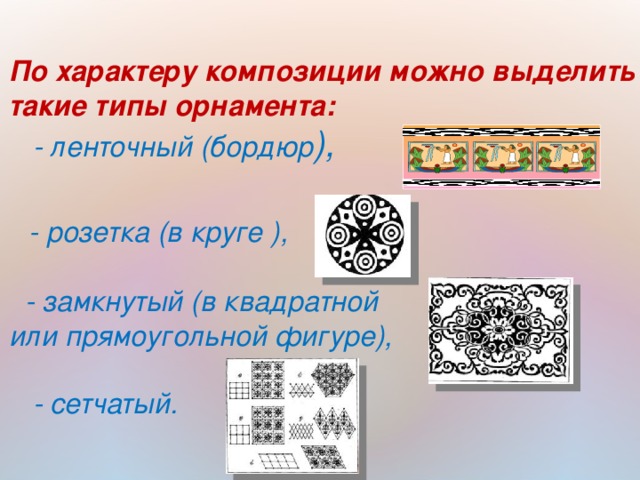 По характеру композиции можно выделить такие типы орнамента:   - ленточный (бордюр ),    - розетка (в круге ),   - замкнутый (в квадратной или прямоугольной фигуре),   - сетчатый.