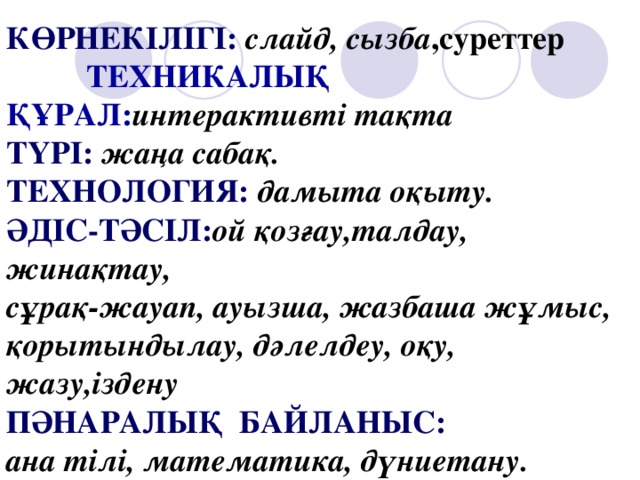 КӨРНЕКІЛІГІ:  слайд, сызба ,суреттер ТЕХНИКАЛЫҚ ҚҰРАЛ: интерактивті  тақта ТҮРІ:  жаңа сабақ. ТЕХНОЛОГИЯ:  дамыта оқыту. ӘДІС-ТӘСІЛ: ой  қозғау,талдау,  жинақтау, сұрақ-жауап, ауызша, жазбаша жұмыс, қорытындылау, дәлелдеу, оқу, жазу,іздену ПӘНАРАЛЫҚ БАЙЛАНЫС: ана тілі, математика, дүниетану.