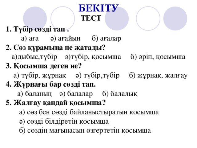 БЕКІТУ ТЕСТ 1. Түбір сөзді тап .  а) аға ә) ағайын б) ағалар 2. Сөз құрамына не жатады?  а)дыбыс,түбір ә)түбір, қосымша б) әріп, қосымша 3. Қосымша деген не?  а) түбір, жұрнақ ә) түбір,түбір б) жұрнақ, жалғау 4. Жұрнағы бар сөзді тап.  а) баланың ә) балалар б) балалық 5. Жалғау қандай қосымша?  а) сөз бен сөзді байланыстыратын қосымша  ә) сөзді білдіретін қосымша  б) сөздің мағынасын өзгертетін қосымша