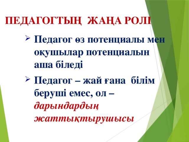 ПЕДАГОГТЫҢ ЖАҢА РОЛІ Педагог өз потенциалы мен оқушылар потенциалын аша біледі Педагог – жай ғана білім беруші емес, ол – дарындардың жаттықтырушысы Педагог өз потенциалы мен оқушылар потенциалын аша біледі Педагог – жай ғана білім беруші емес, ол – дарындардың жаттықтырушысы