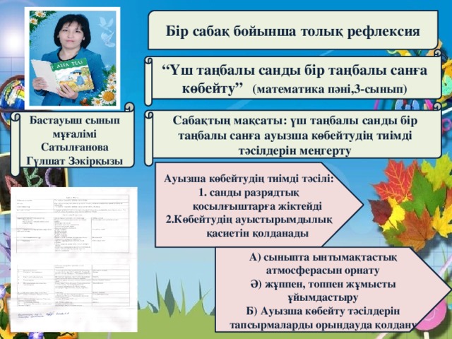 Бір сабақ бойынша толық рефлексия “ Үш таңбалы санды бір таңбалы санға көбейту” (математика пәні,3-сынып) Бастауыш сынып мұғалімі Сабақтың мақсаты: үш таңбалы санды бір таңбалы санға ауызша көбейтудің тиімді тәсілдерін меңгерту Сатылғанова Гүлшат Зәкірқызы Ауызша көбейтудің тиімді тәсілі: 1. санды разрядтық қосылғыштарға жіктейді 2.Көбейтудің ауыстырымдылық қасиетін қолданады А) сыныпта ынтымақтастық атмосферасын орнату Ә) жұппен, топпен жұмысты ұйымдастыру Б) Ауызша көбейту тәсілдерін тапсырмаларды орындауда қолдану