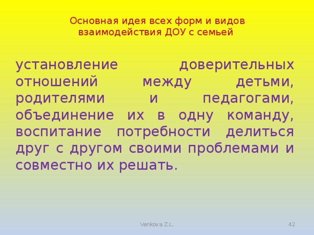 Основная идея всех форм и видов взаимодействия ДОУ с семьей установление доверительных отношений между детьми, родителями и педагогами, объединение их в одну команду, воспитание потребности делиться друг с другом своими проблемами и совместно их решать. 5 Venkova Z.L.