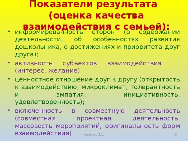 Показатели результата (оценка качества взаимодействия с семьей): информированность сторон (о содержании деятельности, об особенностях развития дошкольника, о достижениях и приоритета друг друга); активность субъектов взаимодействия  (интерес, желание) ценностное отношение друг к другу (открытость к взаимодействию, микроклимат, толерантность и эмпатия, инициативность, удовлетворенность); включенность в совместную деятельность (совместная проектная деятельность, массовость мероприятий, оригинальность форм взаимодействия) 5 Venkova Z.L.