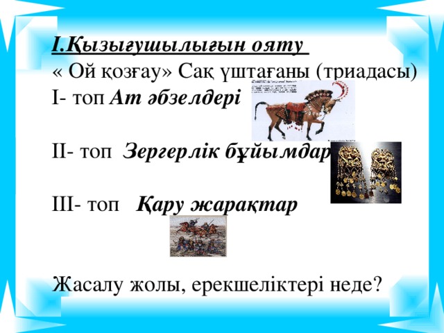 І.Қызығушылығын ояту « Ой қозғау» Сақ үштағаны (триадасы) І- топ Ат әбзелдері ІІ- топ Зергерлік бұйымдар ІІІ- топ Қару жарақтар  Жасалу жолы, ерекшеліктері неде?