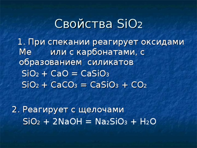 Свойства SiO 2  1 . При спекании реагирует оксидами Ме  или с карбонатами, с образованием  силикатов   SiO 2  + CaO = CaSiO 3   SiO 2  + CaCO 3 =  CaSiO 3 + CO 2 2. Реагирует с щелочами  SiO 2 + 2NaOH = Na 2 SiO 3 + H 2 O