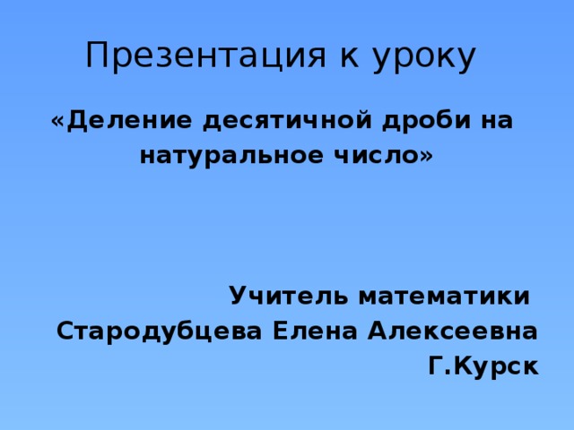 Презентация к уроку «Деление десятичной дроби на натуральное число»    Учитель математики Стародубцева Елена Алексеевна Г.Курск