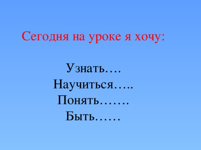 Сегодня на уроке я хочу: Узнать…. Научиться….. Понять……. Быть……