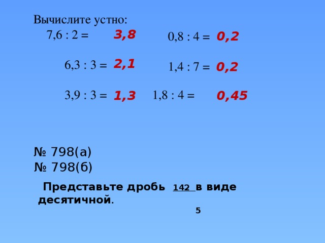 Вычислите устно:  7,6 : 2 =  6,3 : 3 =  3,9 : 3 =  1,8 : 4 = 3,8 0,2 0,8 : 4 = 1,4 : 7 = 2,1 0,2 0,45 1,3  Представьте дробь 142 в виде десятичной .  5  № 798(а) № 798(б)