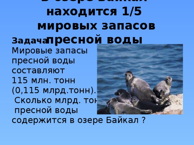 В озере Байкал находится 1/5  мировых запасов пресной воды Задача Мировые запасы пресной воды составляют 115 млн. тонн (0,115 млрд.тонн).  Сколько млрд. тонн  пресной воды содержится в озере Байкал ?