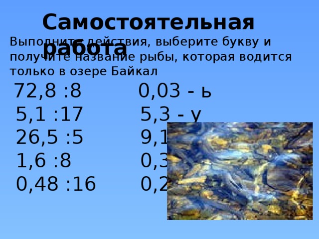 Самостоятельная работа        Выполните действия, выберите букву и получите название рыбы, которая водится только в озере Байкал  72,8 :8 0,03 - ь  5,1 :17 5,3 - у  26,5 :5 9,1 - о  1,6 :8 0,3 - м  0,48 :16 0,2 - л