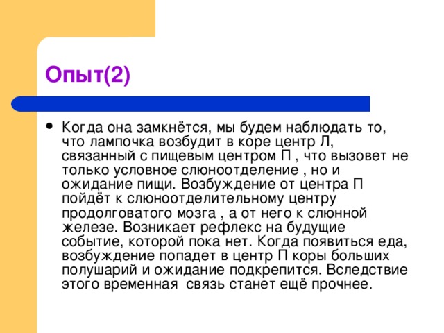 Когда она замкнётся, мы будем наблюдать то, что лампочка возбудит в коре центр Л, связанный с пищевым центром П , что вызовет не только условное слюноотделение , но и ожидание пищи. Возбуждение от центра П пойдёт к слюноотделительному центру продолговатого мозга , а от него к слюнной железе. Возникает рефлекс на будущие событие, которой пока нет. Когда появиться еда, возбуждение попадет в центр П коры больших полушарий и ожидание подкрепится. Вследствие этого временная связь станет ещё прочнее.