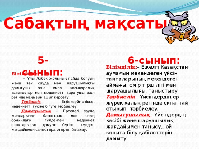 Сабақтың мақсаты: 5-сынып: 6-сынып: Білімділік: – Ежелгі Қазақстан аумағын мекендеген үйсін тайпаларының мекендеген аймағы, өмір тіршілігі мен шаруашылығы, таныстыру. Тәрбиелік  –Үйсіндердің ер жүрек халық ретінде сипаттай отырып, тәрбиелеу. Дамытушылық  –Үйсіндердің кәсібі және шаруашылық жағдайымен танысу,, ой қорыта білу қабілеттерін дамыту.   – Ұлы Жібек жолының пайда болуын және тек сауда мен шаруашылықты дамытушы ғана емес, халықаралық қатынастар мен мәдениетті таратушы жол ретінде маңызын ашып көрсету. Тәрбиелік – Еңбексүйгіштікке, мәдениетті түсіне білуге тәрбиелеу. Дамытушылық – Ертедегі сауда жолдарының бағыттары мен оның бойындағы гүлденген мәдениет ошақтарының дамуын бүгінгі күндегі жағдайымен салыстыра отырып бағалау. Білімділік: . –