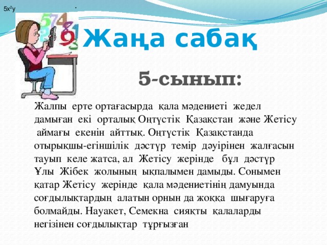 . 5х 2 у Жаңа сабақ 5-сынып:              Жалпы ерте ортағасырда қала мәдениеті жедел дамыған екі орталық Оңтүстік Қазақстан және Жетісу аймағы екенін айттық. Оңтүстік Қазақстанда отырықшы-егіншілік дәстүр темір дәуірінен жалғасын тауып келе жатса, ал Жетісу жерінде бұл дәстүр Ұлы Жібек жолының ықпалымен дамыды. Сонымен қатар Жетісу жерінде қала мәдениетінің дамуында соғдылықтардың алатын орнын да жоққа шығаруға болмайды. Науакет, Семекна сияқты қалаларды негізінен соғдылықтар тұрғызған