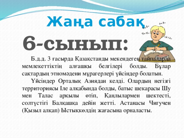 Жаңа сабақ 6-сынып:  Б.д.д. 3 ғасырда Қазақстанды мекендеген тайпаларда мемлекеттіктің алғашқы белгілері болды. Бұлар сақтардың этномәдени мұрагерлері үйсіндер болатын. Үйсіндер Орталық Азиядан келді. Олардың негізгі территориясы Іле алқабында болды, батыс шекарасы Шу мен Талас арқылы өтіп, Қаңлылармен шектесті, солтүстігі Балқашқа дейін жетті. Астанасы Чигучен (Қызыл алқап) Ыстықкөлдің жағасына орналасты.