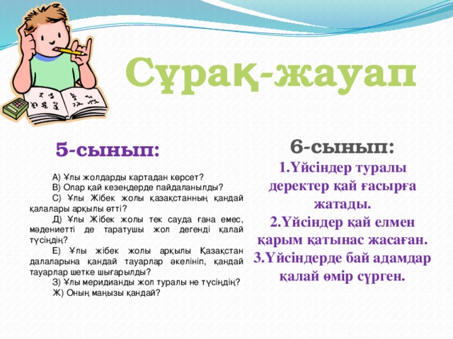 Сұрақ-жауап 6-сынып: 1.Үйсіндер туралы деректер қай ғасырға жатады. 2.Үйсіндер қай елмен қарым қатынас жасаған. 3.Үйсіндерде бай адамдар қалай өмір сүрген.       5-сынып:         А) Ұлы жолдарды картадан көрсет? В) Олар қай кезеңдерде пайдаланылды? С) Ұлы Жібек жолы қазақстанның қандай қалалары арқылы өтті? Д) Ұлы Жібек жолы тек сауда ғана емес, мәдениетті де таратушы жол дегенді қалай түсіңдің? Е) Ұлы жібек жолы арқылы Қазақстан далаларына қандай тауарлар әкелініп, қандай тауарлар шетке шығарылды? З) Ұлы меридианды жол туралы не түсіңдің? Ж) Оның маңызы қандай?