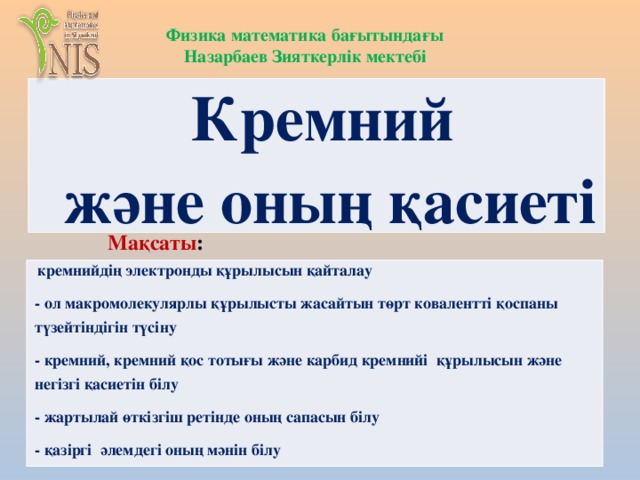 Физика математика бағытындағы Назарбаев Зияткерлік мектебі Кремний және оның қасиеті Мақсаты :   кремнийдің электронды құрылысын қайталау - ол макромолекулярлы құрылысты жасайтын төрт ковалентті қоспаны түзейтіндігін түсіну - кремний, кремний қос тотығы және карбид кремнийі құрылысын және негізгі қасиетін білу - жартылай өткізгіш ретінде оның сапасын білу - қазіргі әлемдегі оның мәнін білу