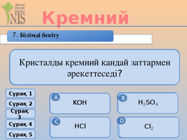 Кремний 7. Білімді бекіту Кремний оксиді оксидтердің қандай тобына жатады? Қандай химиялық элементтердің атомдарында бірдей электрон, протон және нейтрон сандары болады? Кристалды кремний қандай заттармен әрекеттеседі ? Кремнийдің қозған күйдегі электронды формуласының құрылысын көсетіңіз . Кремнийдің кристалды торы қандай? Сұрақ 1 негізік [Ne]3S 2 3P 3 H 2 SO 4 амфотерный [Ne]3S 2 3P 2 А В А В А KOH Тұз түзбейтін В Атомдық Молекулалық F P Сұрақ 2 Сұрақ 3 С D D D С қышқылдық HCl [Ne]3S 1 3P 3 Cl 2 [Ne]3S 2 3P 4 С C Si Сұрақ 4 Металдық Ионды Сұрақ 5