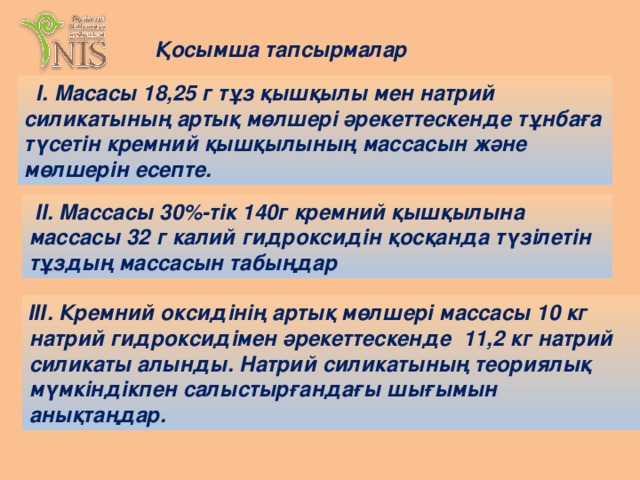 Қосымша тапсырмалар  I. Масасы 18,25 г тұз қышқылы мен натрий силикатының артық мөлшері әрекеттескенде тұнбаға түсетін кремний қышқылының массасын және мөлшерін есепте.  II. Массасы 30%-тік 140г кремний қышқылына массасы 32 г калий гидроксидін қосқанда түзілетін тұздың массасын табыңдар ІІІ. Кремний оксидінің артық мөлшері массасы 10 кг натрий гидроксидімен әрекеттескенде 11,2 кг натрий силикаты алынды. Натрий силикатының теориялық мүмкіндікпен салыстырғандағы шығымын анықтаңдар.