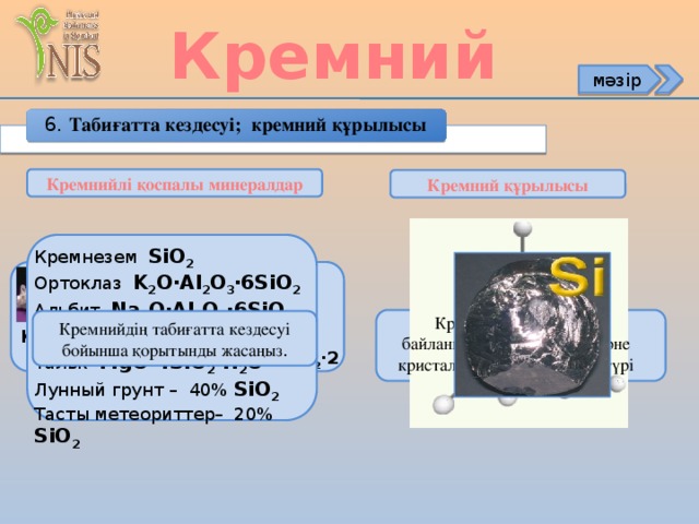 Кремний мәзір 6. Табиғатта кездесуі; кремний құрылысы Кремнийлі қоспалы минералдар Кремний құрылысы Кремнезем SiO 2 Ортоклаз K 2 O∙Al 2 O 3 ∙6SiO 2 Альбит Na 2 O∙Al 2 O 3 ∙6SiO 2 Анортит CaO∙Al 2 O 3 ∙2SiO 2 Тальк MgO∙4SiO 2 ∙H 2 O Лунный грунт – 40% SiO 2 Тасты метеориттер– 20% SiO 2 Si 3Р 3 3S 1 Кремнийде химиялық байланыстың қандай типі және кристалдық тордың қандай түрі тән Si Si Кремнийдің табиғатта кездесуі бойынша қорытынды жасаңыз . Si Si Нефелин Na[AlSiO 4 ] Каолин Al 2 O 3 ∙2SiO 2 ∙2H 2 O Кварц SiO 2 ••• Si* Si