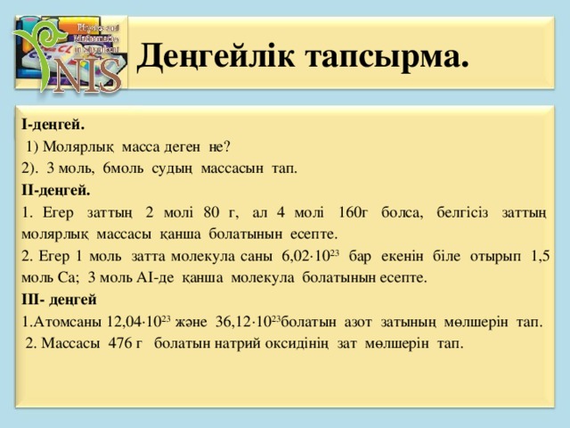 Деңгейлік тапсырма.   І-деңгей.    1) Молярлық  масса деген  не? 2).  3 моль,  6моль  судың  массасын  тап. ІІ-деңгей. 1. Егер  заттың  2 молі 80 г,  ал 4 молі  160г  болса,  белгісіз  заттың  молярлық  массасы  қанша  болатынын  есепте. 2. Егер 1 моль  затта молекула саны  6,02∙10 23   бар  екенін  біле  отырып  1,5 моль Са;  3 моль АІ-де  қанша  молекула  болатынын есепте. ІІІ- деңгей 1.Атомсаны 12,04∙10 23  және  36,12∙10 23 болатын  азот  затының  мөлшерін  тап.   2. Массасы  476 г   болатын натрий оксидінің  зат  мөлшерін  тап.