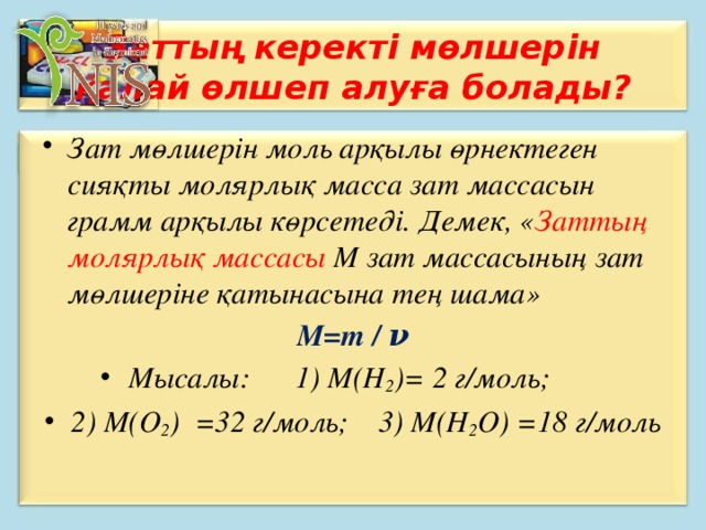 Заттың керекті мөлшерін қалай өлшеп алуға болады? Зат мөлшерін моль арқылы өрнектеген сияқты молярлық масса зат массасын грамм арқылы көрсетеді. Демек, « Заттың молярлық массасы М зат массасының зат мөлшеріне қатынасына тең шама» М=m / ν