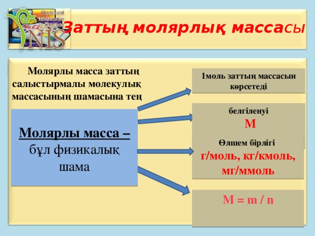 Заттың молярлық масса сы  Молярлы масса заттың салыстырмалы молекулық массасының шамасына тең   1моль заттың массасын көрсетеді белгіленуі  М   Молярлы масса – бұл физикалық шама Өлшем бірлігі г/моль, кг/кмоль, мг/ммоль М = m / n