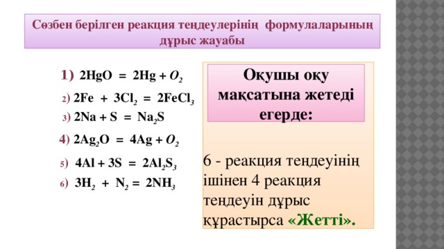 Сөзбен берілген реакция теңдеулерінің формулаларының дұрыс жауабы 6 - реакция теңдеуінің ішінен 4 реакция теңдеуін дұрыс құрастырса «Жетті». Оқушы оқу мақсатына жетеді егерде: 1)  2HgO = 2Hg + O 2  2 ) 2Fe + 3Cl 2 = 2FeCl 3  3 ) 2Na + S = Na 2 S  4) 2Ag 2 O = 4Ag + O 2 5 ) 4Al + 3S = 2Al 2 S 3   6 ) 3H 2 + N 2 = 2NH 3