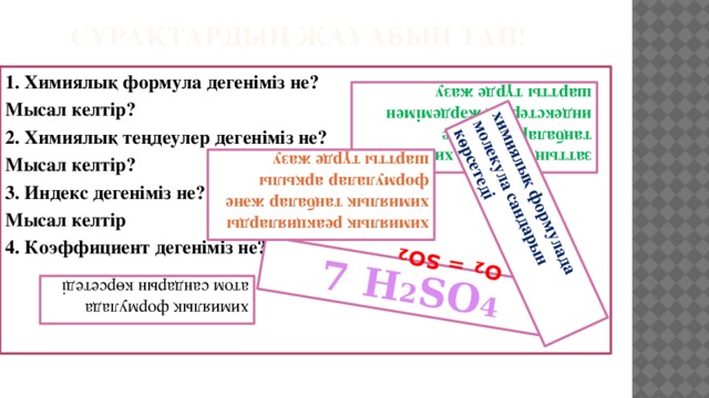 7 Н 2 SО 4 заттың құрамын химиялық таңбалардың және индекстердің жәрдемімен шартты түрде жазу химиялық реакцияларды химиялық таңбалар және формулалар арқылы шартты түрде жазу  S + О 2 = SO 2 химиялық формулада атом сандарын көрсетеді химиялық формулада молекула сандарын көрсетеді сұрақтардың жауабын тап! 1. Химиялық формула дегеніміз не? Мысал келтір? 2. Химиялық теңдеулер дегеніміз не? Мысал келтір? 3. Индекс  дегеніміз не? Мысал келтір 4. Коэффициент дегеніміз не?