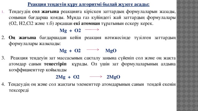 Реакция теңдеуін құру алгоритмі былай жүзеге асады: Теңдеудің сол жағына реакцияға кіріскен заттардың формулаларын жазады, соңынан бағдарша қояды. Мұнда газ күйіндегі жай заттардың формулалары (О2, Н2,Cl2 және т.б) әрқашан екі атомнан тұратынын ескеру керек.  Mg + O2 2. Оң жағына бағдаршадан кейін реакция нәтижесінде түзілген заттардың формулалары жазылады: Mg + O2 MgO 3. Реакция теңдеуін зат массасының сақталу заңына сүйеніп сол және оң жақта атомдар санын теңестіріп құрады. Ол үшін зат формулаларының алдына коэффициенттер қойылады 2Mg + O2 2MgO 4. Теңдеудің оң және сол жақтағы элементтер атомдарының санын теңдей екенін тексереді