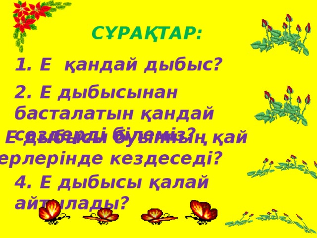 Сұрақтар: 1. Е қандай дыбыс? 2. Е дыбысынан басталатын қандай сөздерді білеміз? 3. Е дыбысы буынның қай жерлерінде кездеседі? 4. Е дыбысы қалай айтылады?