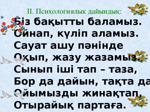 Біз бақытты баламыз. Ойнап, күліп аламыз. Сауат ашу пәнінде Оқып, жазу жазамыз. Сынып іші тап – таза, Бор да дайын, тақта да. Ойымызды жинақтап, Отырайық партаға. ІІ. Психологиялық дайындық: