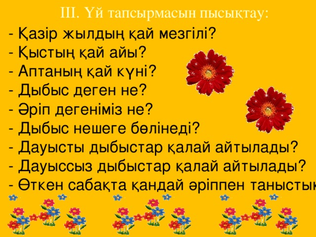 ІІІ. Үй тапсырмасын пысықтау: - Қазір жылдың қай мезгілі? - Қыстың қай айы? - Аптаның қай күні? - Дыбыс деген не? - Әріп дегеніміз не? - Дыбыс нешеге бөлінеді? - Дауысты дыбыстар қалай айтылады? - Дауыссыз дыбыстар қалай айтылады? - Өткен сабақта қандай әріппен таныстық?