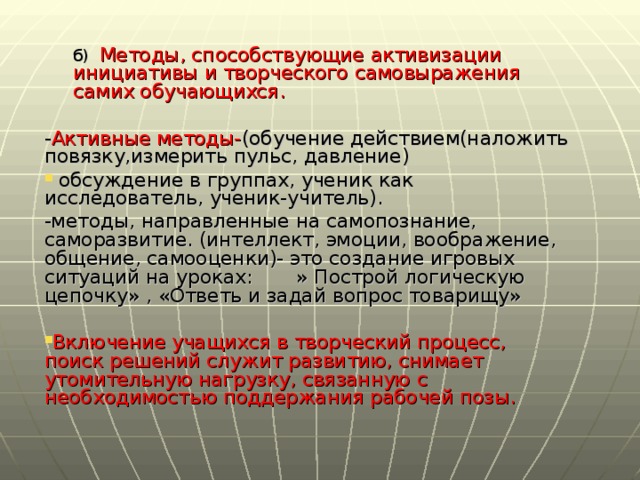 б) Методы, способствующие активизации инициативы и творческого самовыражения самих обучающихся. б) Методы, способствующие активизации инициативы и творческого самовыражения самих обучающихся.  - Активные методы- (обучение действием(наложить повязку,измерить пульс, давление)  обсуждение в группах, ученик как исследователь, ученик-учитель). -методы, направленные на самопознание, саморазвитие. (интеллект, эмоции, воображение, общение, самооценки)- это создание игровых ситуаций на уроках: » Построй логическую цепочку» , «Ответь и задай вопрос товарищу»