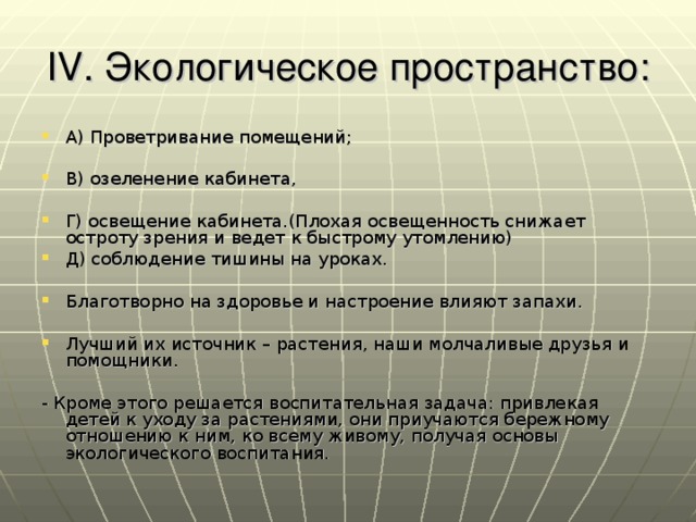 IV. Экологическое пространство: А) Проветривание помещений;  В) озеленение кабинета,  Г) освещение кабинета.(Плохая освещенность снижает остроту зрения и ведет к быстрому утомлению) Д) соблюдение тишины на уроках.  Благотворно на здоровье и настроение влияют запахи.  Лучший их источник – растения, наши молчаливые друзья и помощники.  - Кроме этого решается воспитательная задача: привлекая детей к уходу за растениями, они приучаются бережному отношению к ним, ко всему живому, получая основы экологического воспитания.