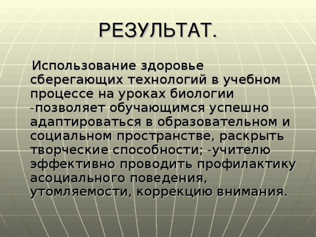 РЕЗУЛЬТАТ.  Использование здоровье сберегающих технологий в учебном процессе на уроках биологии -позволяет обучающимся успешно адаптироваться в образовательном и социальном пространстве, раскрыть творческие способности; -учителю эффективно проводить профилактику асоциального поведения, утомляемости, коррекцию внимания.