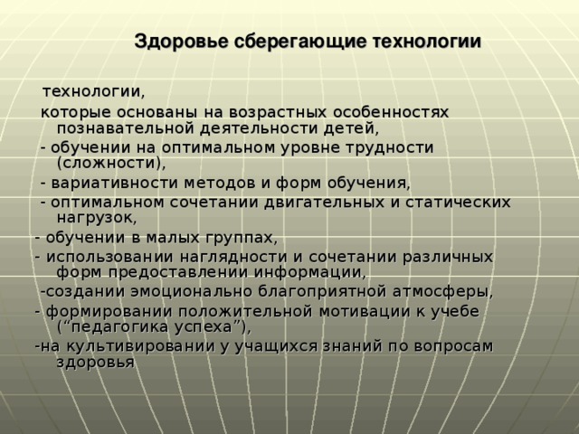 Здоровье сберегающие технологии  технологии,  которые основаны на возрастных особенностях познавательной деятельности детей,  - обучении на оптимальном уровне трудности (сложности),  - вариативности методов и форм обучения,  - оптимальном сочетании двигательных и статических нагрузок, - обучении в малых группах, - использовании наглядности и сочетании различных форм предоставлении информации,  -создании эмоционально благоприятной атмосферы, - формировании положительной мотивации к учебе (“педагогика успеха”), -на культивировании у учащихся знаний по вопросам здоровья