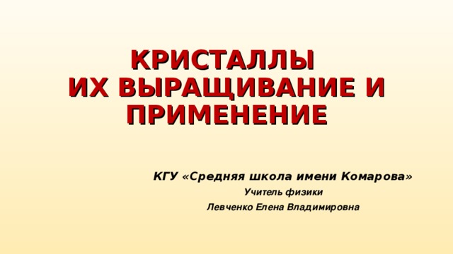 КРИСТАЛЛЫ  ИХ ВЫРАЩИВАНИЕ И ПРИМЕНЕНИЕ КГУ «Средняя школа имени Комарова» Учитель физики Левченко Елена Владимировна