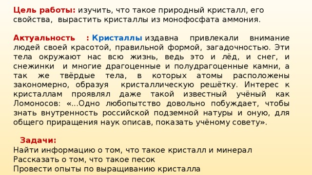 Цель работы:  изучить, что такое природный кристалл, его свойства, вырастить кристаллы из монофосфата аммония. Актуальность : Кристаллы издавна привлекали внимание людей своей красотой, правильной формой, загадочностью. Эти тела окружают нас всю жизнь, ведь это и лёд, и снег, и снежинки и многие драгоценные и полудрагоценные камни, а так же твёрдые тела, в которых атомы расположены закономерно, образуя кристаллическую решётку. Интерес к кристаллам проявлял даже такой известный учёный как Ломоносов: «...Одно любопытство довольно побуждает, чтобы знать внутренность российской подземной натуры и оную, для общего приращения наук описав, показать учёному совету».  Задачи: Найти информацию о том, что такое кристалл и минерал Рассказать о том, что такое песок Провести опыты по выращиванию кристалла