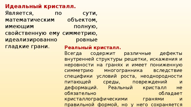 Идеальный кристалл. Является, по сути, математическим объектом, имеющим полную, свойственную ему симметрию, идеализированно ровные гладкие грани. Реальный кристалл. Всегда содержит различные дефекты внутренней структуры решетки, искажения и неровности на гранях и имеет пониженную симметрию многогранника вследствие специфики условий роста, неоднородности питающей среды, повреждений и деформаций. Реальный кристалл не обязательно обладает кристаллографическими гранями и правильной формой, но у него сохраняется главное свойство — закономерное положение атомов в кристаллической решётке.