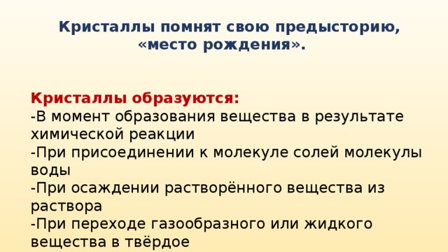 Кристаллы помнят свою предысторию, «место рождения». Кристаллы образуются: -В момент образования вещества в результате химической реакции -При присоединении к молекуле солей молекулы воды -При осаждении растворённого вещества из раствора -При переходе газообразного или жидкого вещества в твёрдое